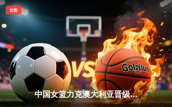 中国女篮力克澳大利亚晋级亚洲杯决赛 韩旭23分15篮板统治内线