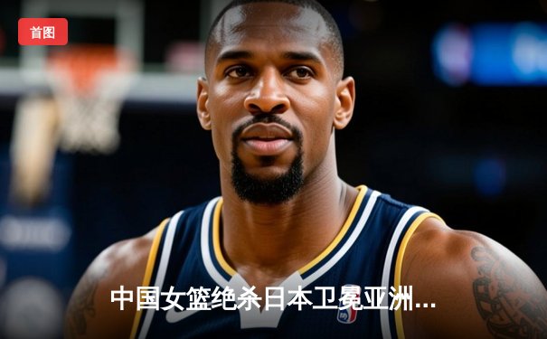 中国女篮绝杀日本卫冕亚洲杯 韩旭23+15李梦关键三分定乾坤