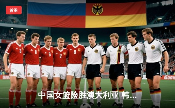 中国女篮险胜澳大利亚 韩旭关键封盖锁定奥运资格赛胜局