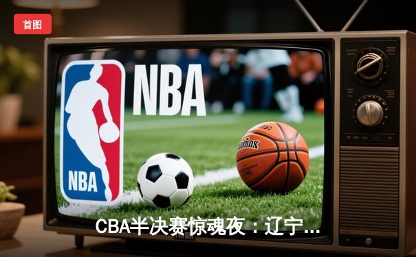 CBA半决赛惊魂夜：辽宁本钢加时逆转广东宏远，赵继伟35分创生涯新高