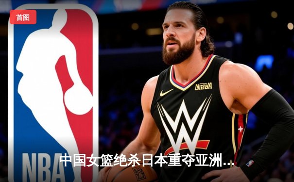 中国女篮绝杀日本重夺亚洲杯冠军，韩旭23+15荣膺MVP