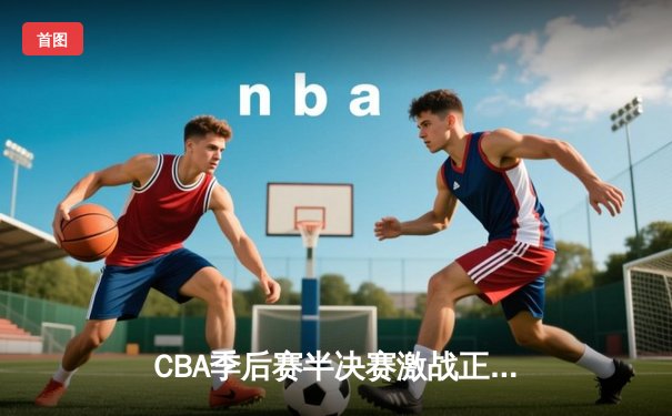 CBA季后赛半决赛激战正酣 辽宁本钢加时险胜广东宏远总分2-1领先
