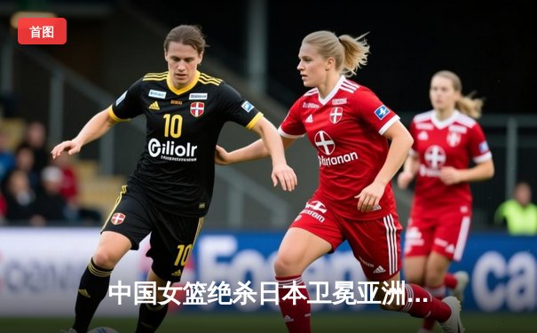 中国女篮绝杀日本卫冕亚洲杯 韩旭23+15李梦26分制胜