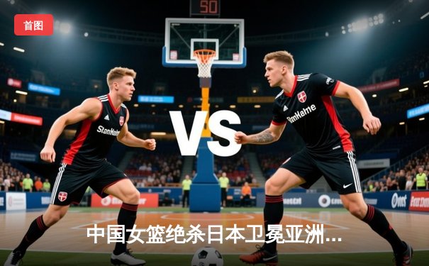 中国女篮绝杀日本卫冕亚洲杯 韩旭23+15李梦26分制胜